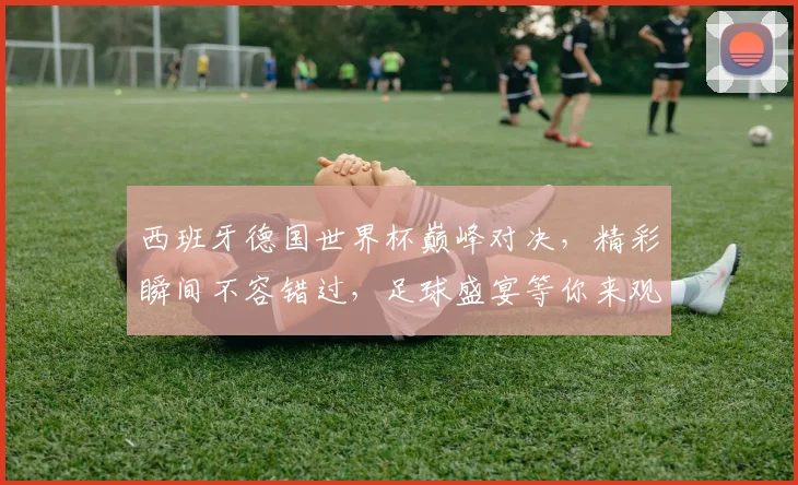西班牙德国世界杯巅峰对决，精彩瞬间不容错过，足球盛宴等你来观