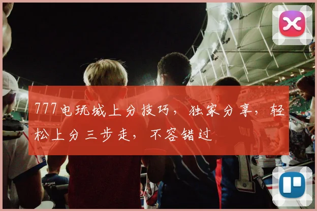 777电玩城上分技巧，独家分享，轻松上分三步走，不容错过