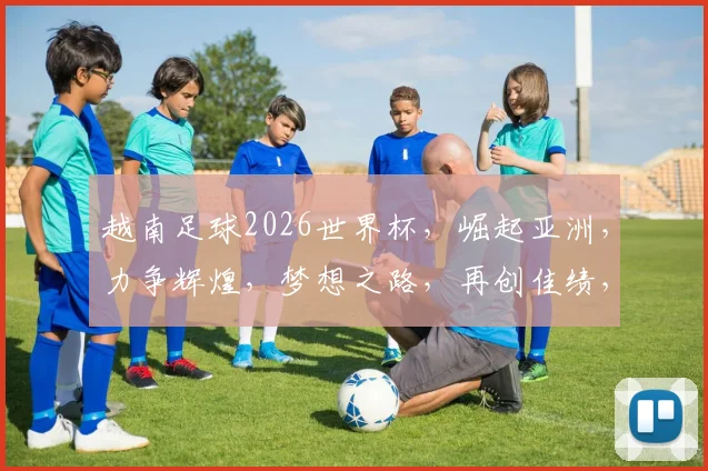 越南足球2026世界杯，崛起亚洲，力争辉煌，梦想之路，再创佳绩，势不可挡