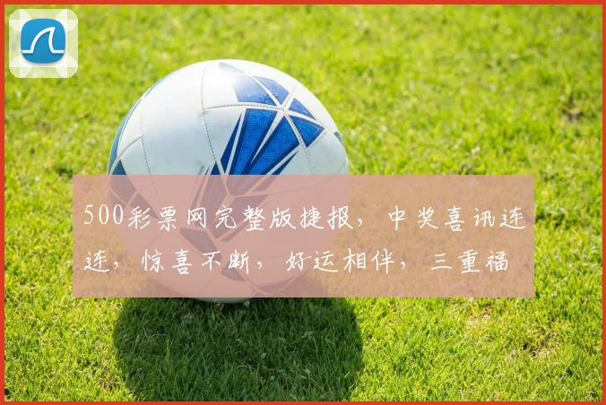 500彩票网完整版捷报，中奖喜讯连连，惊喜不断，好运相伴，三重福利等你来