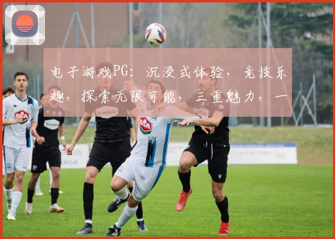 电子游戏PG：沉浸式体验，竞技乐趣，探索无限可能，三重魅力，一网打尽