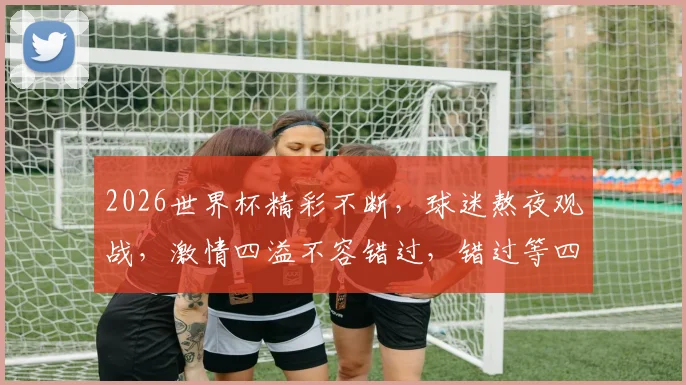 2026世界杯精彩不断，球迷熬夜观战，激情四溢不容错过，错过等四年