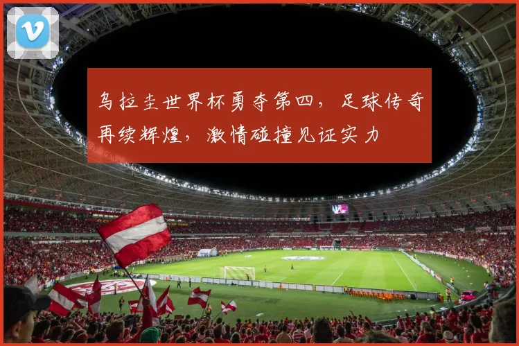 乌拉圭世界杯勇夺第四，足球传奇再续辉煌，激情碰撞见证实力