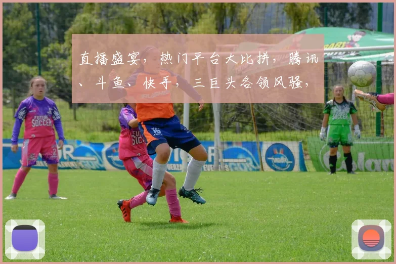 直播盛宴，热门平台大比拼，腾讯、斗鱼、快手，三巨头各领风骚，精彩不容错过