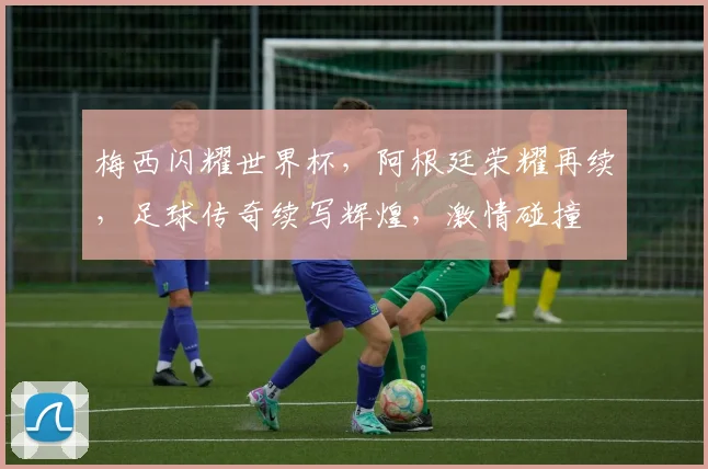 梅西闪耀世界杯，阿根廷荣耀再续，足球传奇续写辉煌，激情碰撞